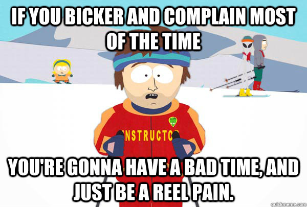 If you Bicker and complain most of the time  You're gonna have a bad time, and just be a reel pain.   Super Cool Ski Instructor