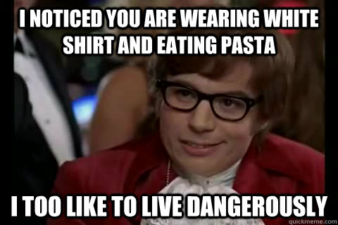 I noticed you are wearing white shirt and eating pasta i too like to live dangerously  Dangerously - Austin Powers