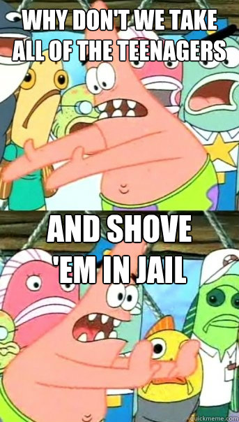 why don't we take all of the teenagers and shove 
'em in jail  Push it somewhere else Patrick