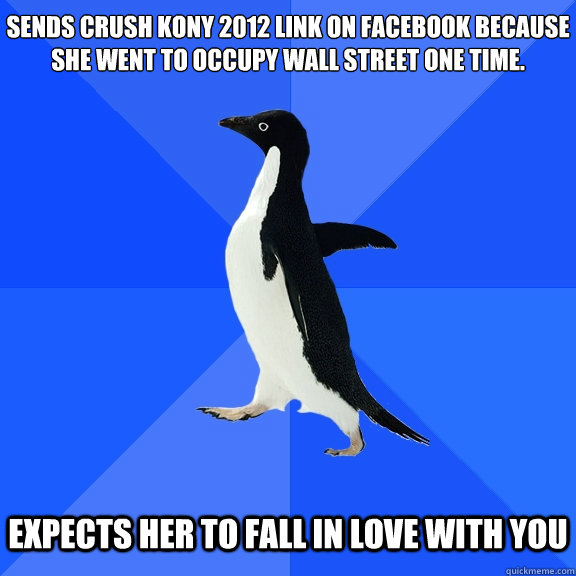 Sends crush kony 2012 link on facebook because she went to occupy wall street one time.
   Expects her to fall in love with you  Socially Awkward Penguin