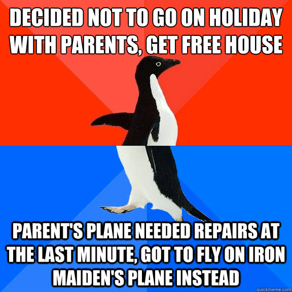 Decided not to go on holiday with parents, get free house Parent's plane needed repairs at the last minute, got to fly on iron maiden's plane instead  Socially Awesome Awkward Penguin