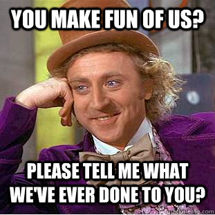 You make fun of us? Please tell me what we've ever done to you?  Condescending Wonka