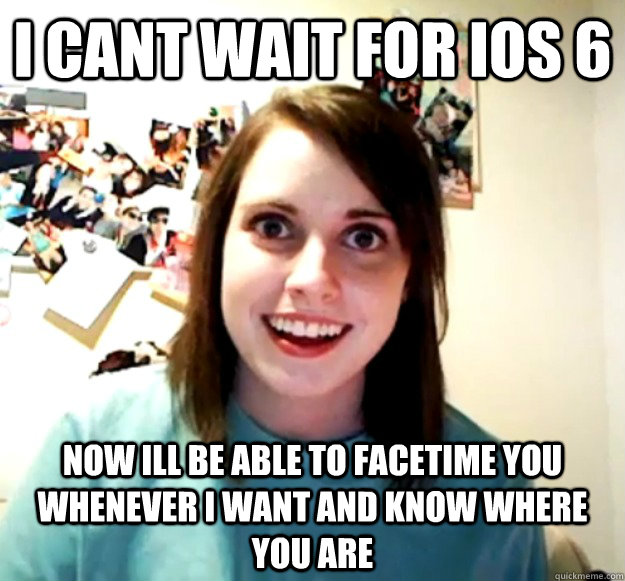 I cant wait for ios 6 now ill be able to facetime you whenever i want and know where you are - I cant wait for ios 6 now ill be able to facetime you whenever i want and know where you are  Overly Attached Girlfriend