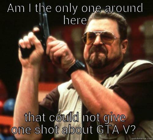 *Cocks gun* - AM I THE ONLY ONE AROUND HERE THAT COULD NOT GIVE ONE SHOT ABOUT GTA V?  Am I The Only One Around Here