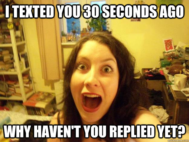 I texted you 30 seconds ago WHY HAVEN'T YOU REPLIED YET?  