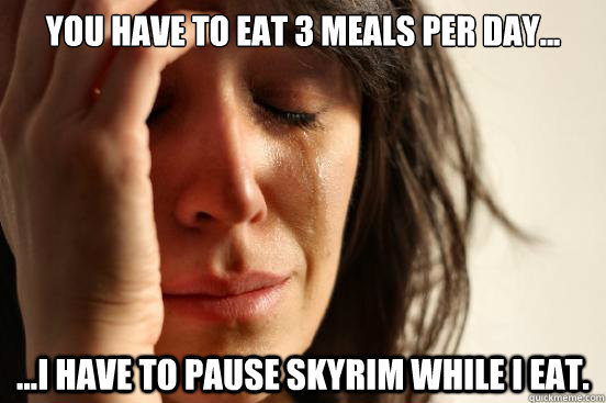 You have to eat 3 meals per day... ...I have to pause Skyrim while I eat. - You have to eat 3 meals per day... ...I have to pause Skyrim while I eat.  First World Problems