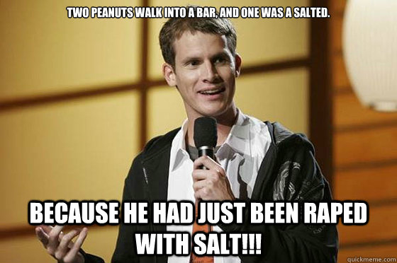 Two peanuts walk into a bar, and one was a salted. because he had just been raped with salt!!!  