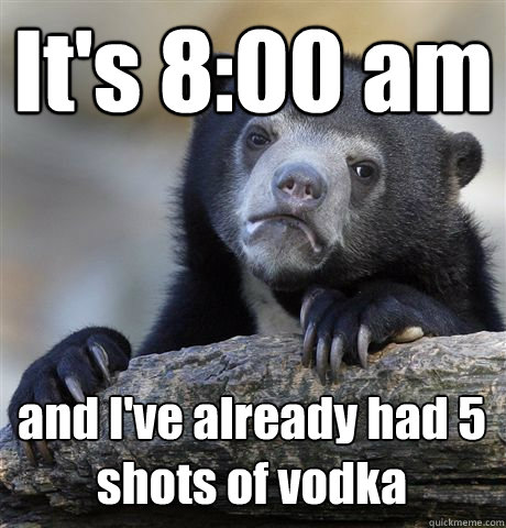 It's 8:00 am and I've already had 5 shots of vodka  Confession Bear