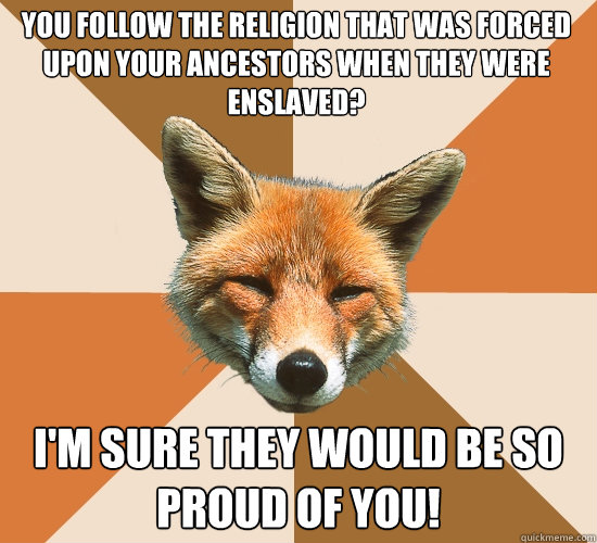 You follow the religion that was forced upon your ancestors when they were enslaved?
 I'm sure they would be so proud of you!  Condescending Fox