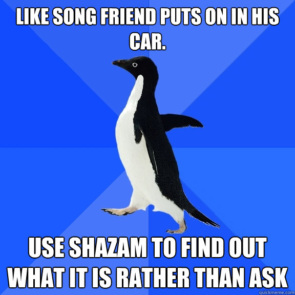 Like song friend puts on in his car. Use Shazam to find out what it is rather than ask  Socially Awkward Penguin