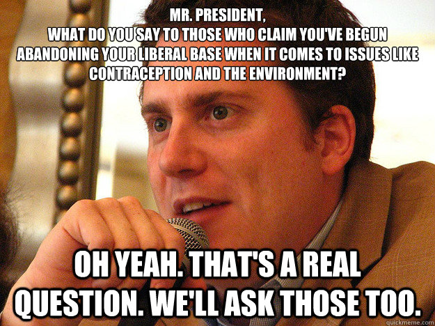 MR. PRESIDENT,
What do you say to those who claim you've begun abandoning your liberal base when it comes to issues like contraception and the environment?  Oh yeah. That's a real question. We'll ask those too. - MR. PRESIDENT,
What do you say to those who claim you've begun abandoning your liberal base when it comes to issues like contraception and the environment?  Oh yeah. That's a real question. We'll ask those too.  Ben from Buzzfeed