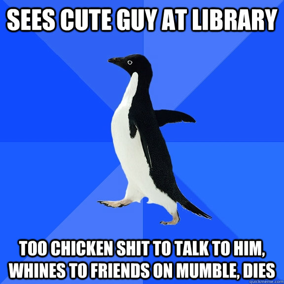 Sees cute guy at library too chicken shit to talk to him, whines to friends on mumble, dies  Socially Awkward Penguin