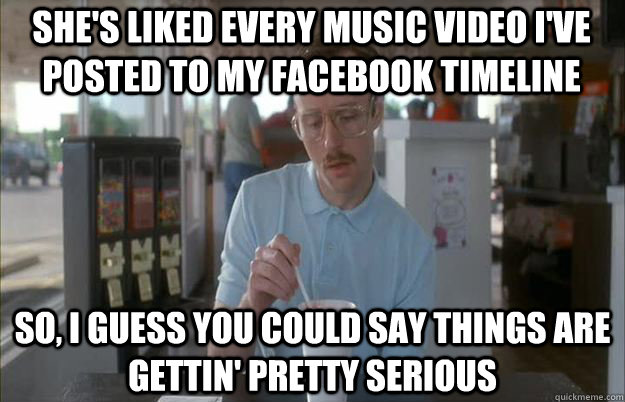 She's liked every music video I've posted to my Facebook timeline So, I guess you could say things are gettin' pretty serious  Serious Kip