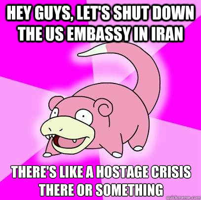 Hey guys, let's shut down the US Embassy in Iran There's like a hostage crisis there or something  Slowpoke