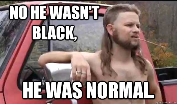 No he wasn't black, He was normal.  Almost Politically Correct Redneck