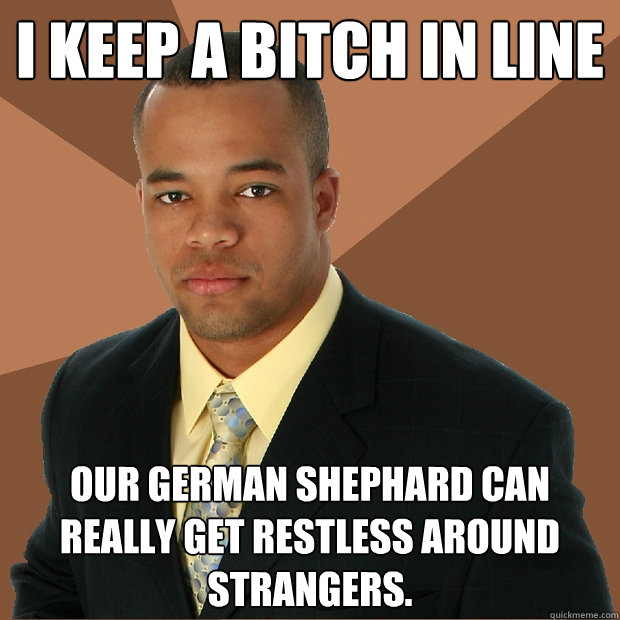 I keep a bitch in line our german shephard can really get restless around strangers.  Successful Black Man