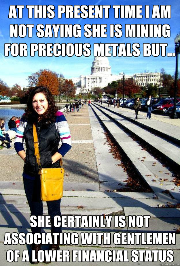 at this present time i am not saying she is mining for precious metals but... she certainly is not associating with gentlemen of a lower financial status - at this present time i am not saying she is mining for precious metals but... she certainly is not associating with gentlemen of a lower financial status  Roadhouse Julia