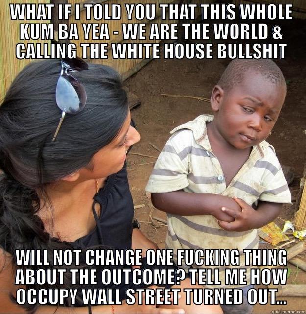 WHAT IF I TOLD YOU THAT THIS WHOLE KUM BA YEA - WE ARE THE WORLD & CALLING THE WHITE HOUSE BULLSHIT WILL NOT CHANGE ONE FUCKING THING ABOUT THE OUTCOME? TELL ME HOW OCCUPY WALL STREET TURNED OUT... Skeptical Third World Kid