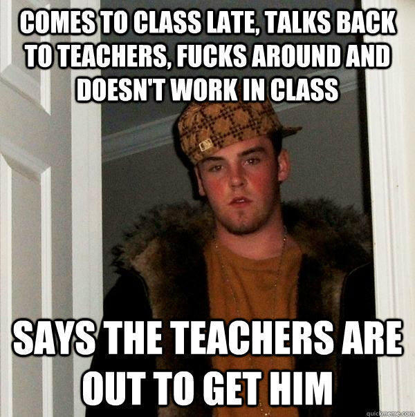comes to class late, talks back to teachers, fucks around and doesn't work in class says the teachers are out to get him  