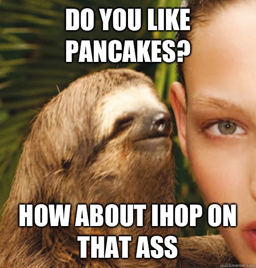 Do you like pancakes? How about IHOP on that ass  Whispering Sloth