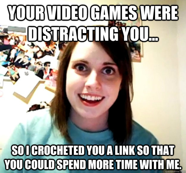 Your video games were distracting you...  So I crocheted you a LINK so that you could spend more time with me.   Overly Attached Girlfriend