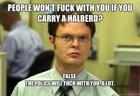 People won't fuck with you if you carry a halberd? False. 
The police will fuck with you. A lot. - People won't fuck with you if you carry a halberd? False. 
The police will fuck with you. A lot.  Dwight