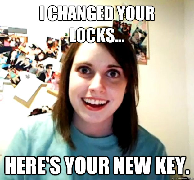 I changed your 
locks... Here's your new key.  Overly Attached Girlfriend