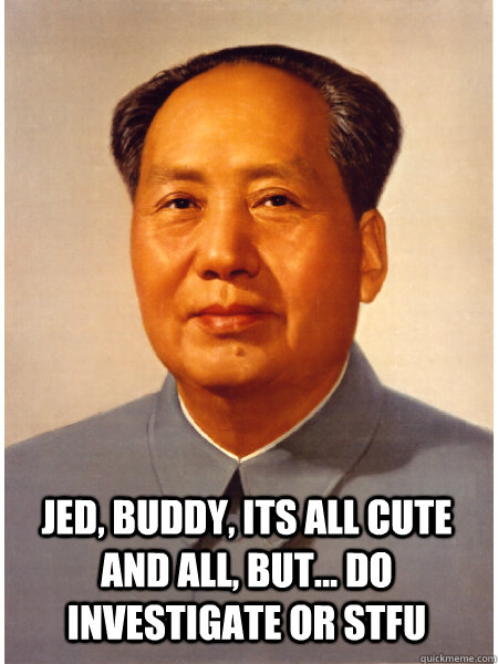  Jed, buddy, its all cute and all, but... do investigate or stfu  Chairman Mao