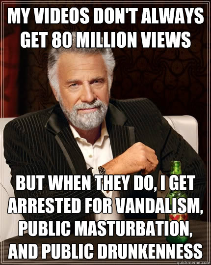 My videos don't always get 80 million views But when they do, I get arrested for vandalism, public masturbation, and public drunkenness   The Most Interesting Man In The World