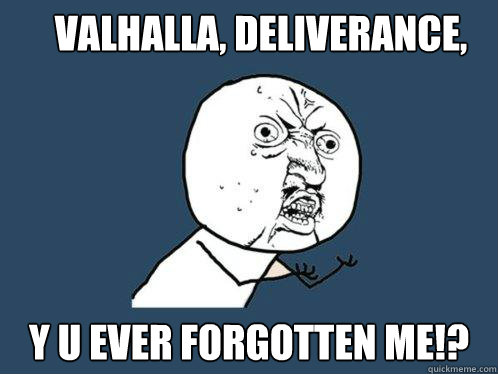 Valhalla, deliverance, y u ever forgotten me!?  Y U No