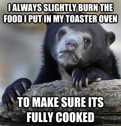 I always slightly burn the food i put in my toaster oven to make sure its fully cooked  Confession Bear