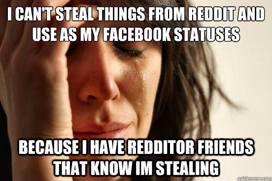 I can't steal things from Reddit and use as my facebook statuses  because I have redditor friends that know im stealing  First World Problems