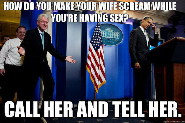 how do you make your wife scream while 
you're having sex? call her and tell her. - how do you make your wife scream while 
you're having sex? call her and tell her.  Inappropriate Timing Bill Clinton