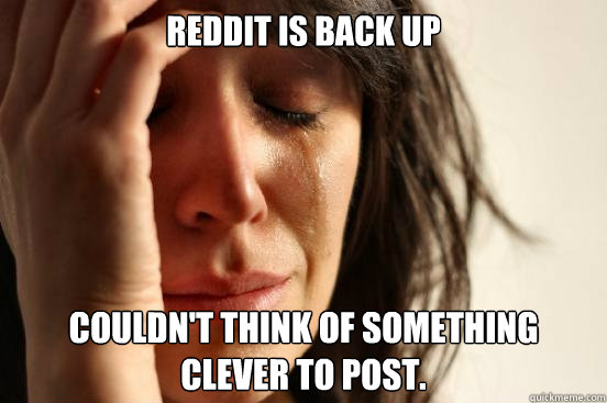 Reddit is back Up Couldn't think of something clever to post.  First World Problems