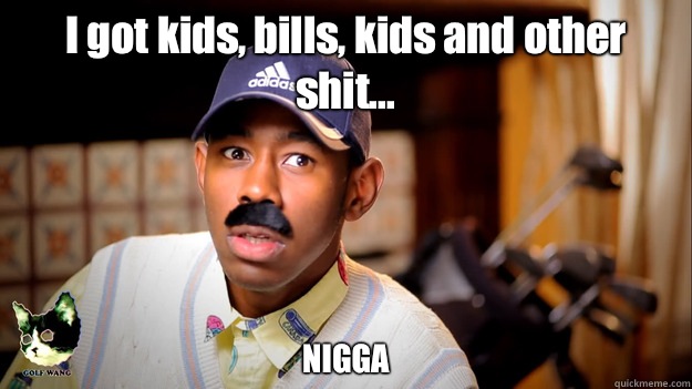I got kids, bills, kids and other shit... NIGGA  