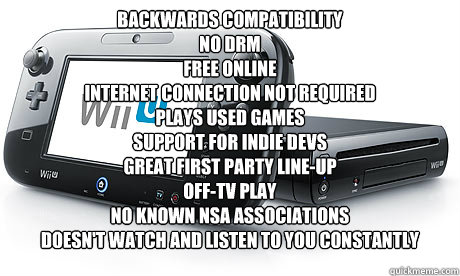 backwards compatibility
no drm
free online
Internet connection not required
plays used games
support for indie devs
Great first Party line-up
Off-TV play
No known NSA associations
doesn't watch and listen to you constantly  - backwards compatibility
no drm
free online
Internet connection not required
plays used games
support for indie devs
Great first Party line-up
Off-TV play
No known NSA associations
doesn't watch and listen to you constantly   Wii-U