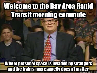 Welcome to the Bay Area Rapid Transit morning commute Where personal space is invaded by strangers and the train's max capacity doesn't matter.  Its time to play drew carey