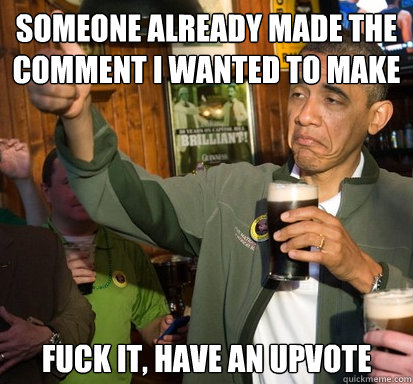 Someone already made the comment I wanted to make fuck it, have an upvote   Upvote Obama