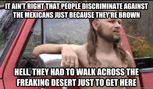 It ain't right that people discriminate against the Mexicans just because they're brown Hell, they had to walk across the freaking desert just to get here  Almost Politically Correct Redneck