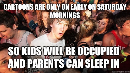 Cartoons are only on early on Saturday mornings So kids will be occupied and parents can sleep in  Sudden Clarity Clarence