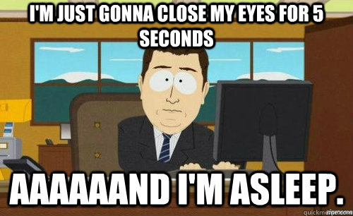 I'M JUST GONNA CLOSE MY EYES FOR 5 SECONDS AAAAAAND I'M ASLEEP.  anditsgone