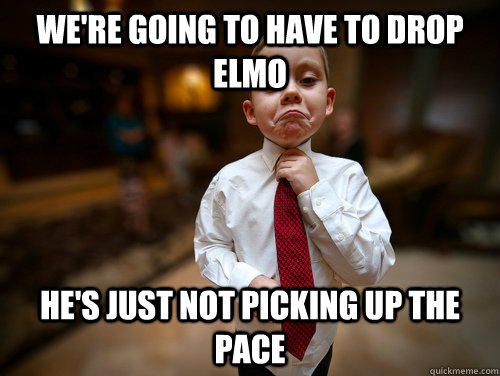 We're going to have to drop elmo he's just not picking up the pace  Not bad business kid