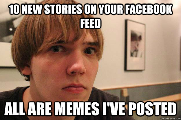 10 new stories on your facebook feed all are memes I've posted  