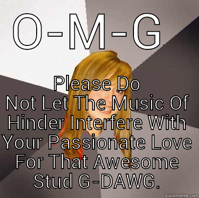 O-M-G  PLEASE DO NOT LET THE MUSIC OF HINDER INTERFERE WITH YOUR PASSIONATE LOVE FOR THAT AWESOME STUD G-DAWG. Musically Oblivious 8th Grader