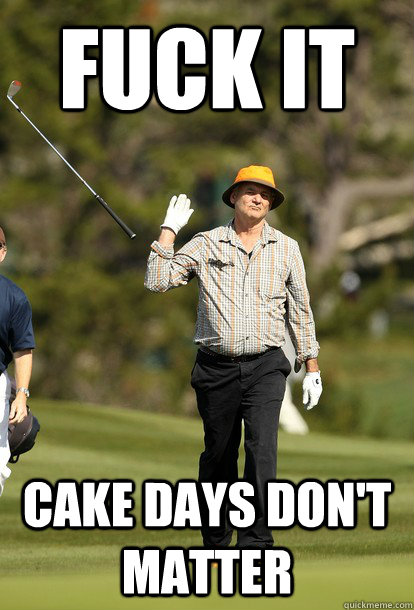 Fuck it Cake days don't matter  Bill Murray