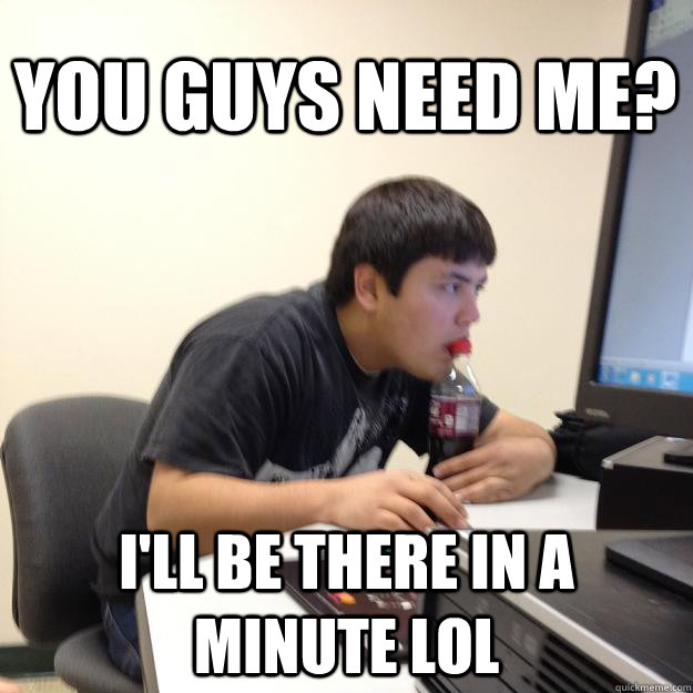 You guys need me? I'll be there in a minute LOL  
