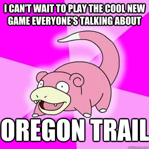 I can't wait to play the cool new game everyone's talking about Oregon trail   Slow Poke