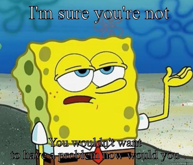Having a problem -       I'M SURE YOU'RE NOT      YOU WOULDN'T WANT TO HAVE A PROBLEM NOW WOULD YOU Tough Spongebob