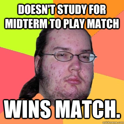 Doesn't study for midterm to play match Wins match.  Butthurt Dweller