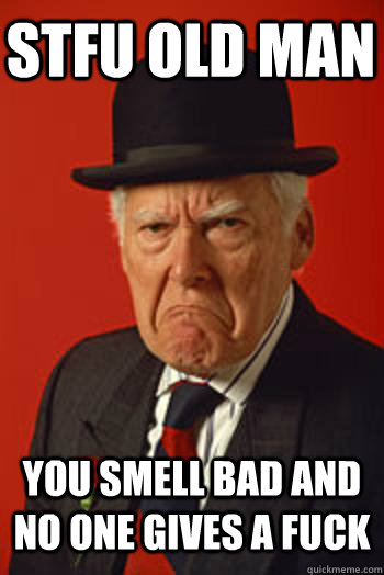 stfu old man You smell bad and no one gives a fuck   Pissed old guy